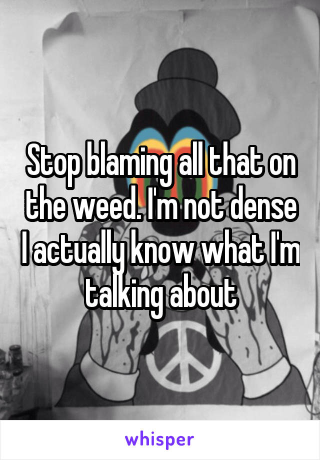 Stop blaming all that on the weed. I'm not dense I actually know what I'm talking about