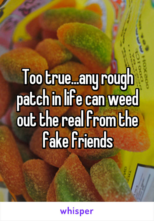 Too true...any rough patch in life can weed out the real from the fake friends