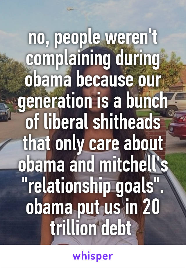 no, people weren't complaining during obama because our generation is a bunch of liberal shitheads that only care about obama and mitchell's "relationship goals". obama put us in 20 trillion debt 