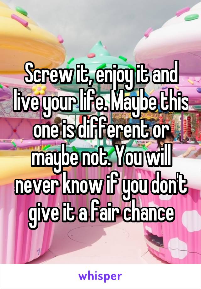 Screw it, enjoy it and live your life. Maybe this one is different or maybe not. You will never know if you don't give it a fair chance