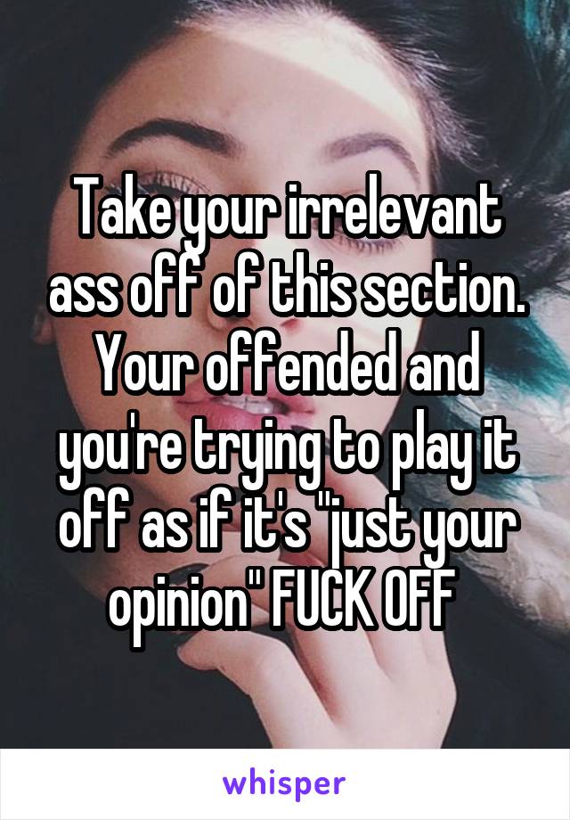 Take your irrelevant ass off of this section. Your offended and you're trying to play it off as if it's "just your opinion" FUCK OFF 