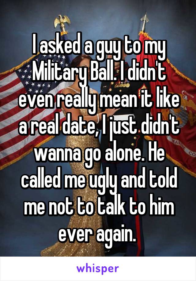 I asked a guy to my Military Ball. I didn't even really mean it like a real date, I just didn't wanna go alone. He called me ugly and told me not to talk to him ever again. 
