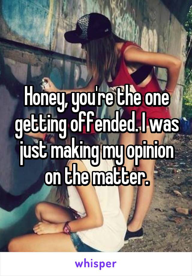 Honey, you're the one getting offended. I was just making my opinion on the matter.