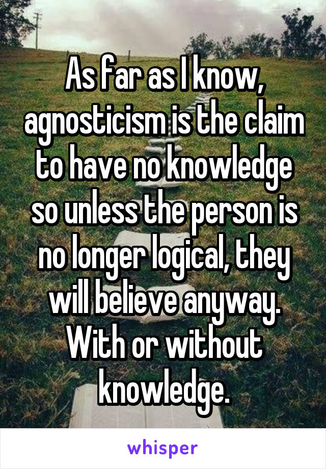 As far as I know, agnosticism is the claim to have no knowledge so unless the person is no longer logical, they will believe anyway. With or without knowledge.