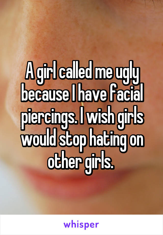 A girl called me ugly because I have facial piercings. I wish girls would stop hating on other girls. 