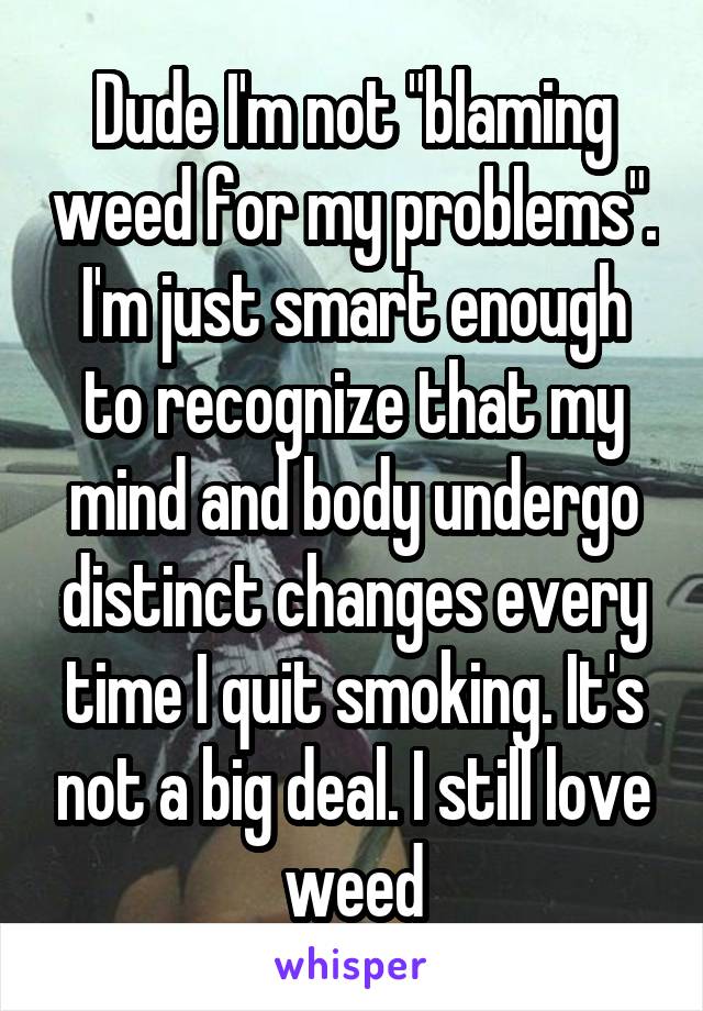 Dude I'm not "blaming weed for my problems". I'm just smart enough to recognize that my mind and body undergo distinct changes every time I quit smoking. It's not a big deal. I still love weed