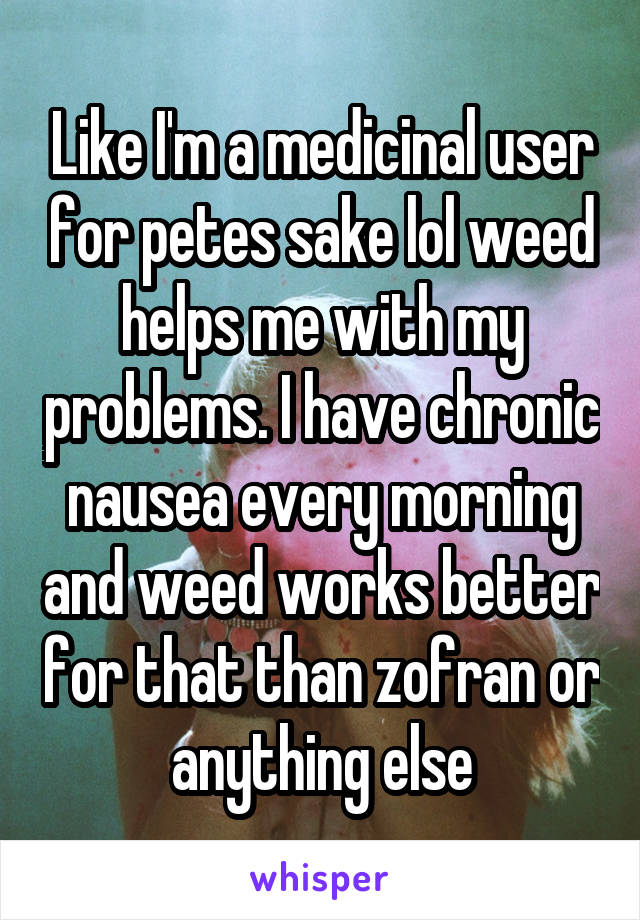 Like I'm a medicinal user for petes sake lol weed helps me with my problems. I have chronic nausea every morning and weed works better for that than zofran or anything else