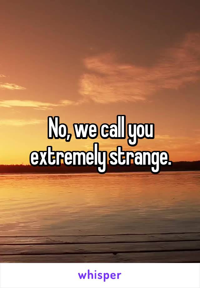 No, we call you extremely strange.