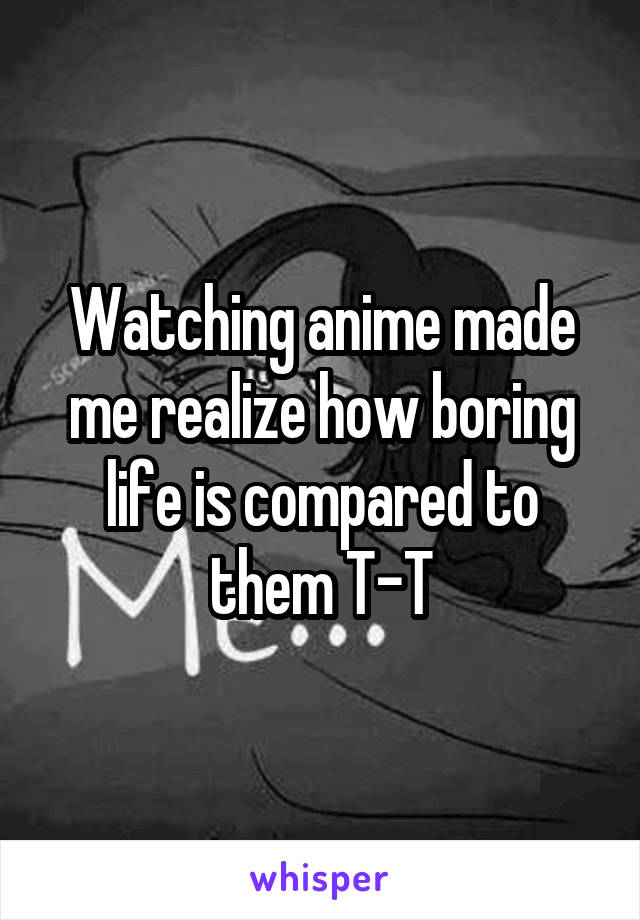 Watching anime made me realize how boring life is compared to them T-T