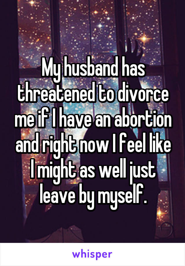 My husband has threatened to divorce me if I have an abortion and right now I feel like I might as well just leave by myself.