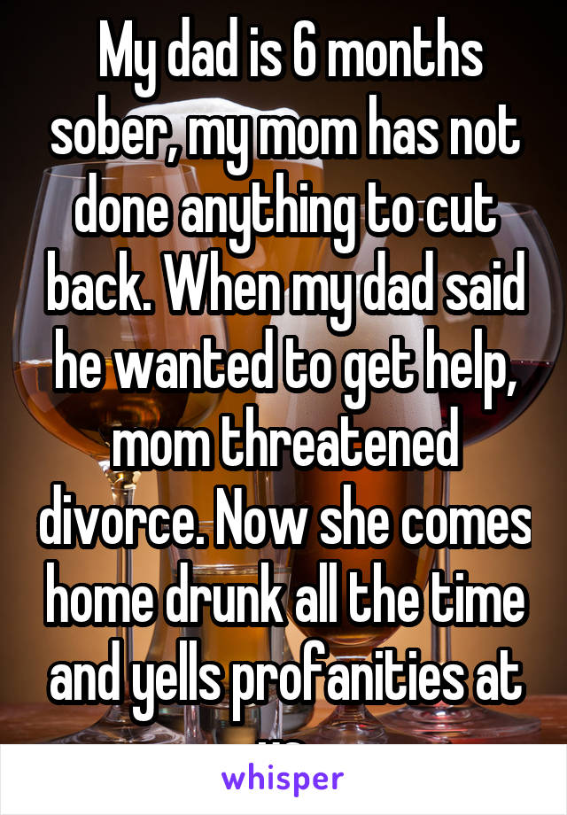  My dad is 6 months sober, my mom has not done anything to cut back. When my dad said he wanted to get help, mom threatened divorce. Now she comes home drunk all the time and yells profanities at us.