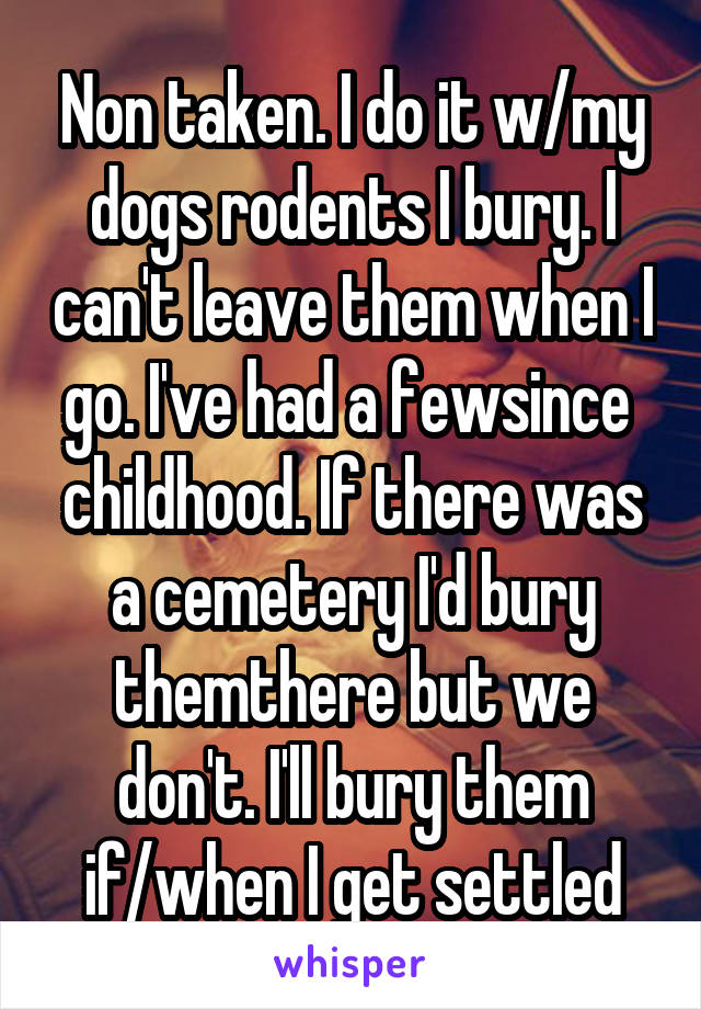 Non taken. I do it w/my dogs rodents I bury. I can't leave them when I go. I've had a fewsince  childhood. If there was a cemetery I'd bury themthere but we don't. I'll bury them if/when I get settled