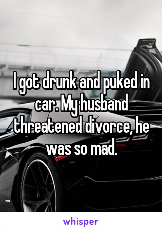 I got drunk and puked in car. My husband threatened divorce, he was so mad.