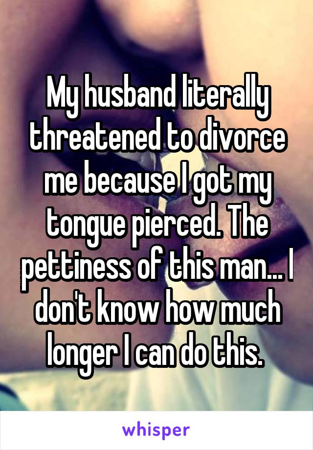 My husband literally threatened to divorce me because I got my tongue pierced. The pettiness of this man... I don't know how much longer I can do this. 