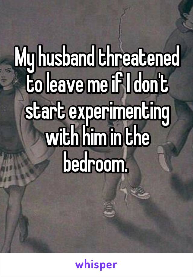 My husband threatened to leave me if I don't start experimenting with him in the bedroom. 

