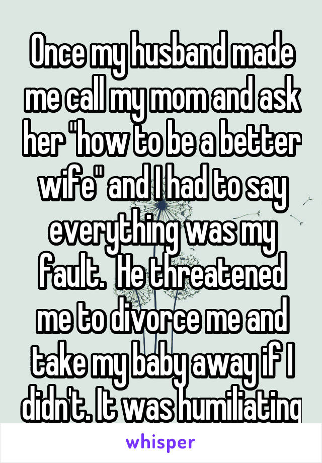 Once my husband made me call my mom and ask her "how to be a better wife" and I had to say everything was my fault.  He threatened me to divorce me and take my baby away if I didn't. It was humiliating