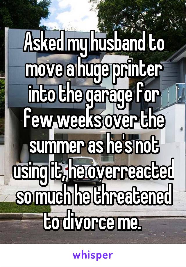 Asked my husband to move a huge printer into the garage for few weeks over the summer as he's not using it, he overreacted so much he threatened to divorce me. 