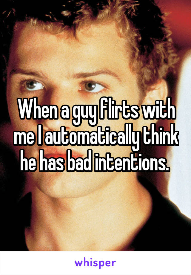 When a guy flirts with me I automatically think he has bad intentions. 
