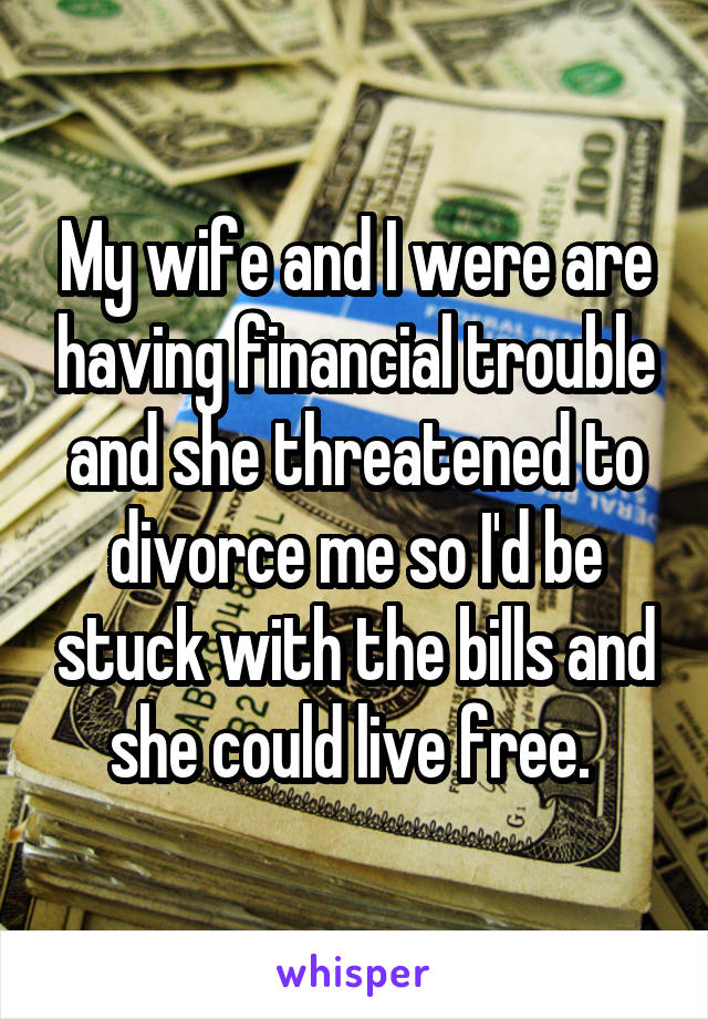 My wife and I were are having financial trouble and she threatened to divorce me so I'd be stuck with the bills and she could live free. 