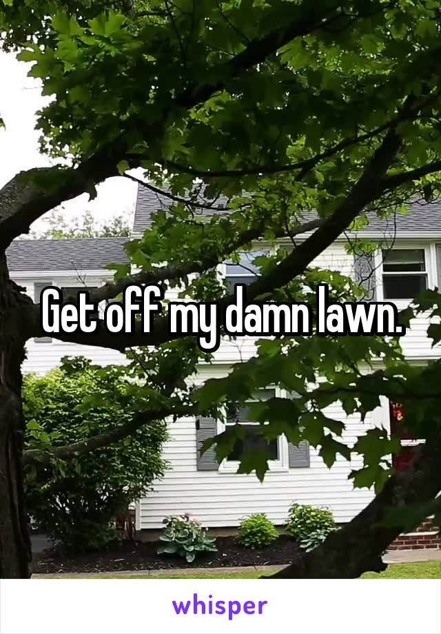 Get off my damn lawn.