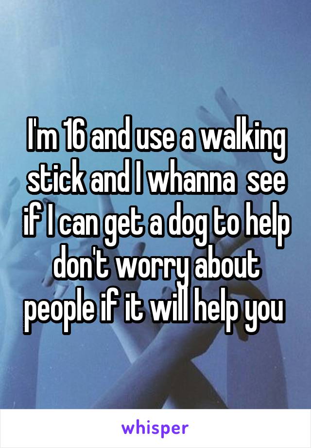 I'm 16 and use a walking stick and I whanna  see if I can get a dog to help don't worry about people if it will help you 