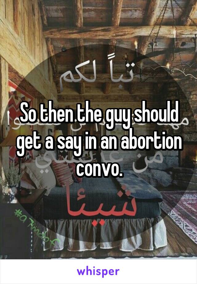 So then the guy should get a say in an abortion convo.