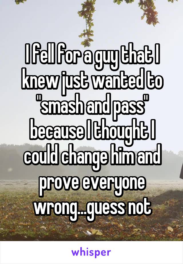 I fell for a guy that I knew just wanted to "smash and pass" because I thought I could change him and prove everyone wrong...guess not