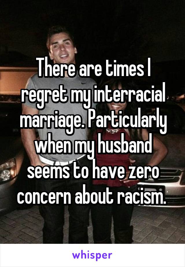 There are times I regret my interracial marriage. Particularly when my husband seems to have zero concern about racism. 