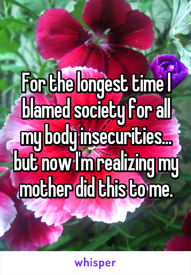 For the longest time I blamed society for all my body insecurities... but now I'm realizing my mother did this to me.