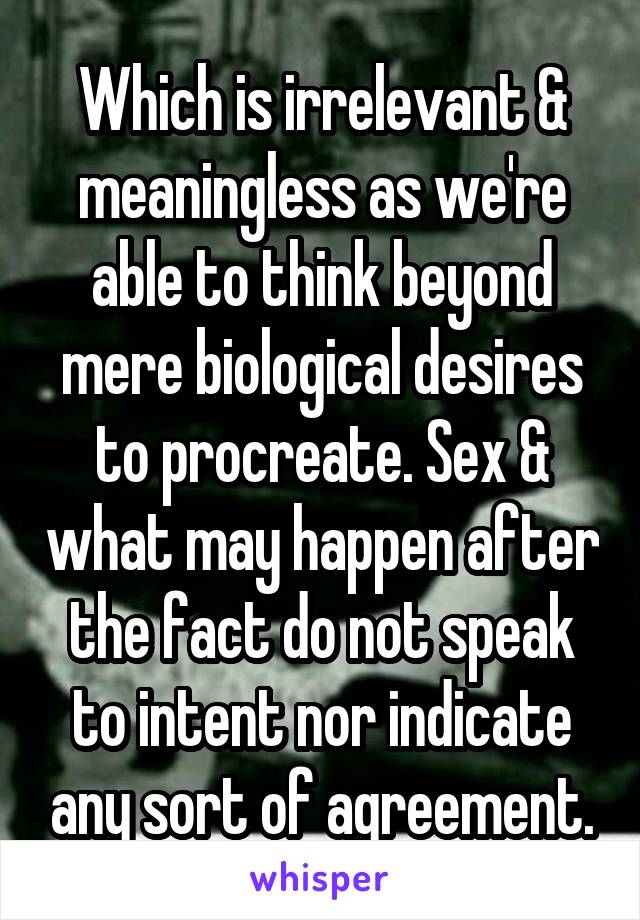 Which is irrelevant & meaningless as we're able to think beyond mere biological desires to procreate. Sex & what may happen after the fact do not speak to intent nor indicate any sort of agreement.