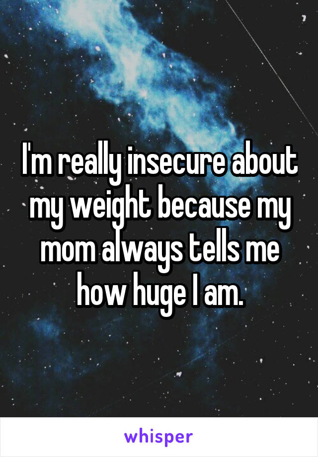 I'm really insecure about my weight because my mom always tells me how huge I am.
