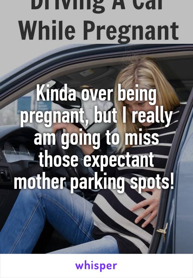 Kinda over being pregnant, but I really am going to miss those expectant mother parking spots! 
