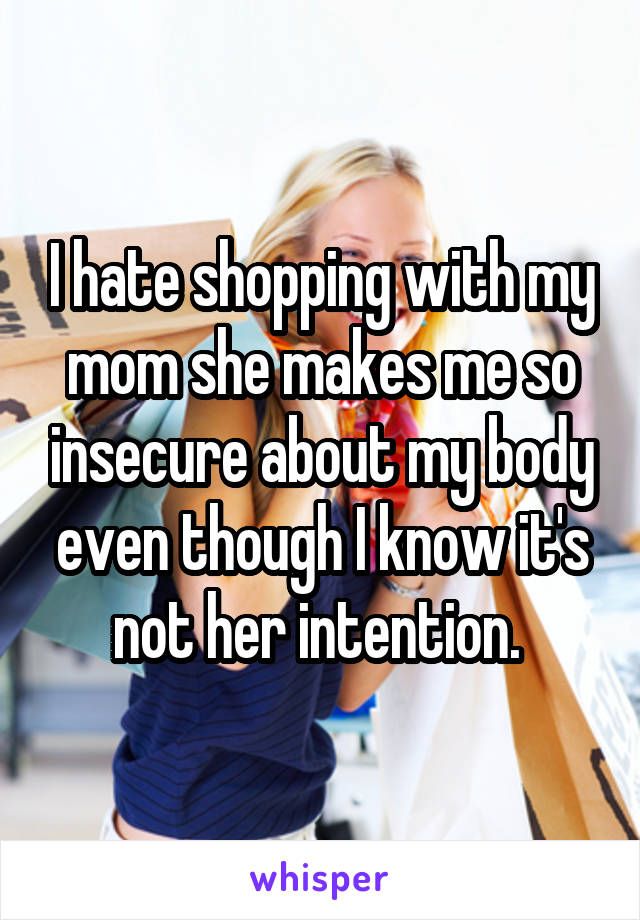 I hate shopping with my mom she makes me so insecure about my body even though I know it's not her intention. 