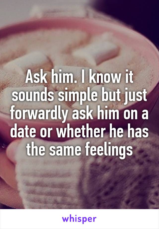 Ask him. I know it sounds simple but just forwardly ask him on a date or whether he has the same feelings