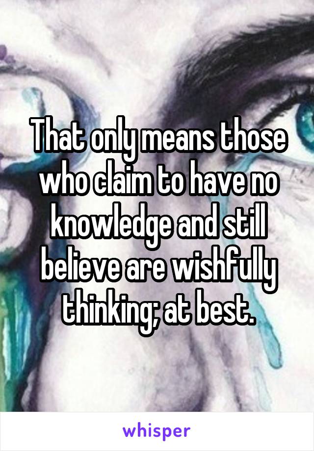 That only means those who claim to have no knowledge and still believe are wishfully thinking; at best.