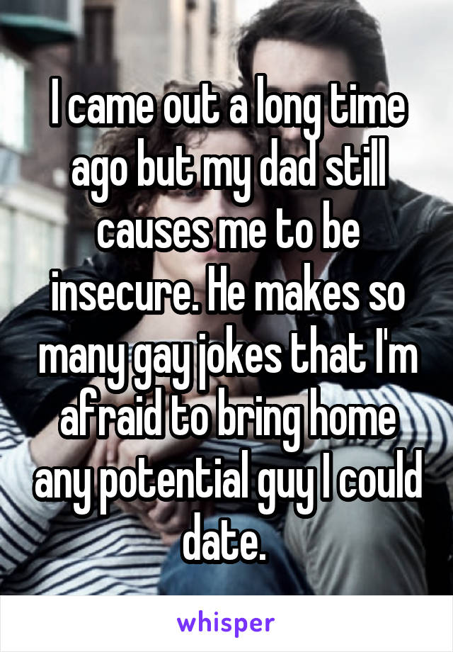 I came out a long time ago but my dad still causes me to be insecure. He makes so many gay jokes that I'm afraid to bring home any potential guy I could date. 