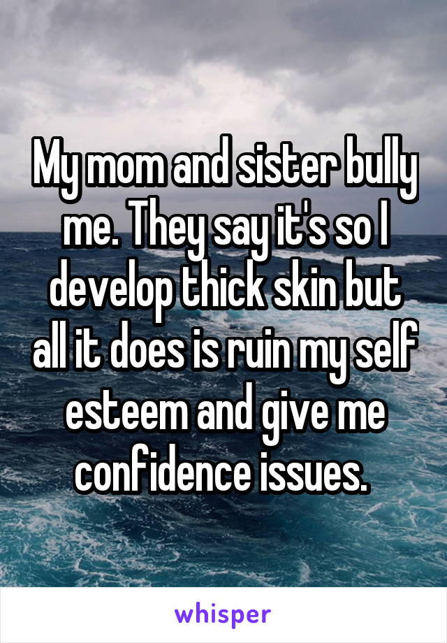 My mom and sister bully me. They say it's so I develop thick skin but all it does is ruin my self esteem and give me confidence issues. 