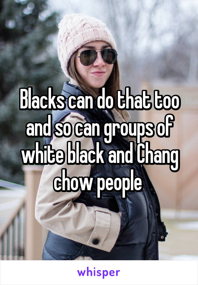 Blacks can do that too and so can groups of white black and Chang chow people 