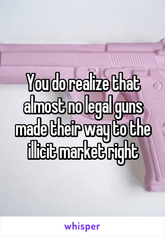 You do realize that almost no legal guns made their way to the illicit market right