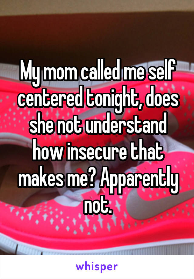 My mom called me self centered tonight, does she not understand how insecure that makes me? Apparently not.