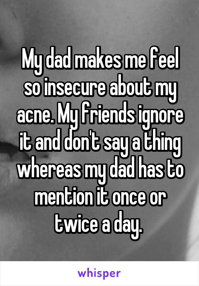 My dad makes me feel so insecure about my acne. My friends ignore it and don't say a thing whereas my dad has to mention it once or twice a day. 