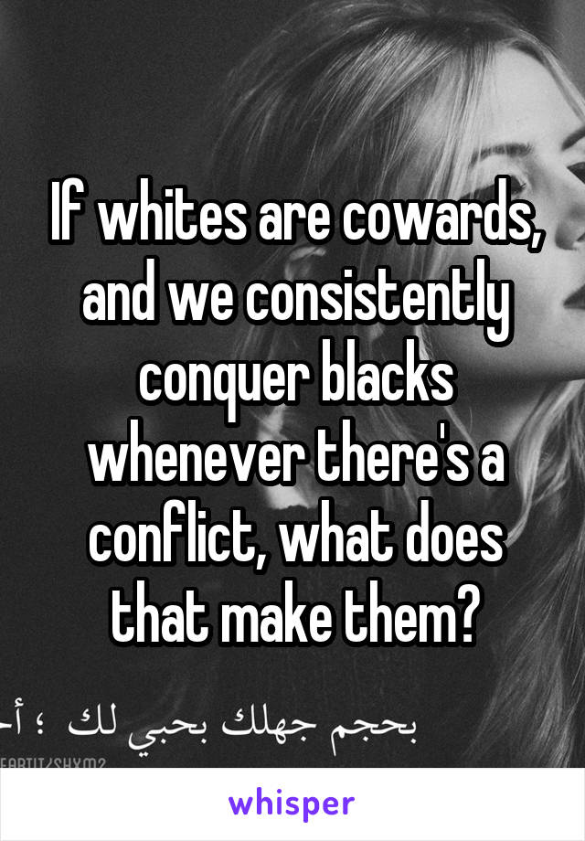 If whites are cowards, and we consistently conquer blacks whenever there's a conflict, what does that make them?