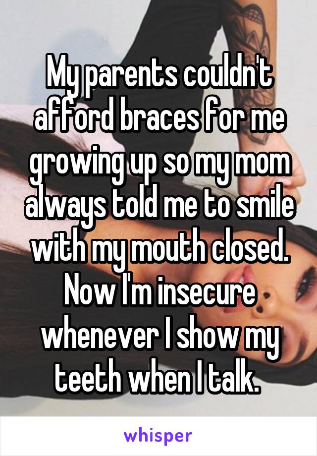 My parents couldn't afford braces for me growing up so my mom always told me to smile with my mouth closed. Now I'm insecure whenever I show my teeth when I talk. 