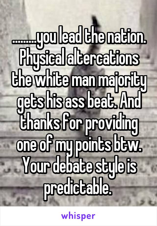 .........you lead the nation. Physical altercations the white man majority gets his ass beat. And thanks for providing one of my points btw. Your debate style is predictable. 