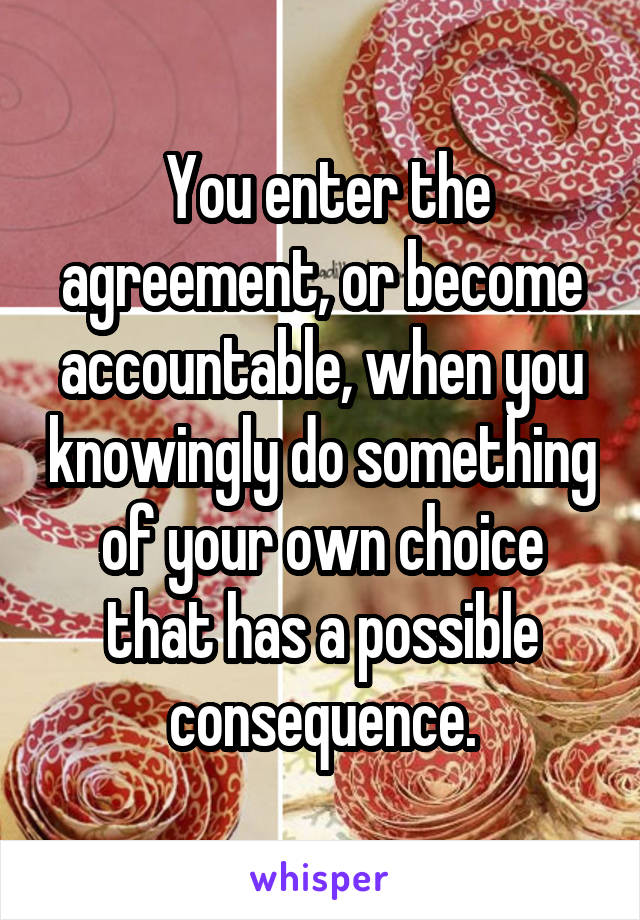  You enter the agreement, or become accountable, when you knowingly do something of your own choice that has a possible consequence.