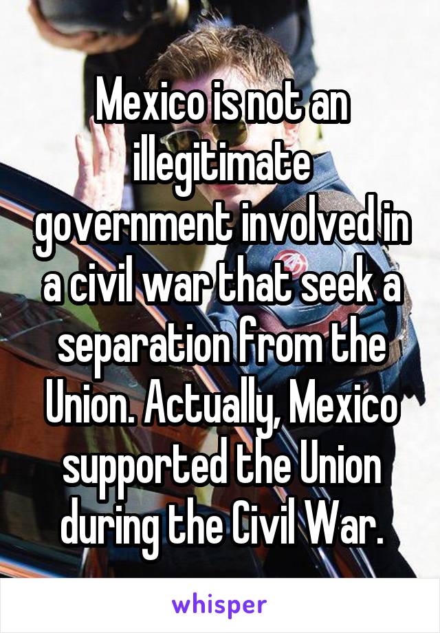 Mexico is not an illegitimate government involved in a civil war that seek a separation from the Union. Actually, Mexico supported the Union during the Civil War.