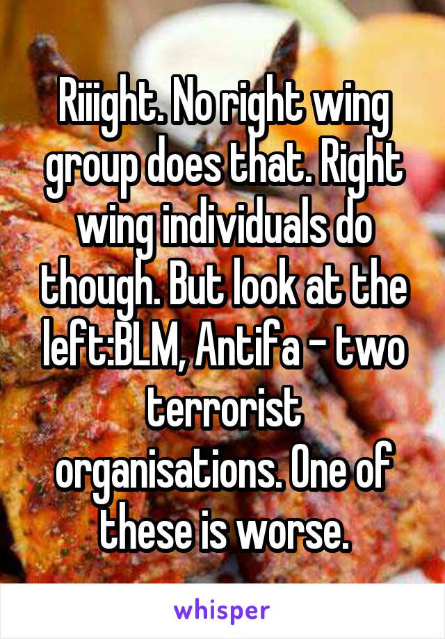 Riiight. No right wing group does that. Right wing individuals do though. But look at the left:BLM, Antifa - two terrorist organisations. One of these is worse.