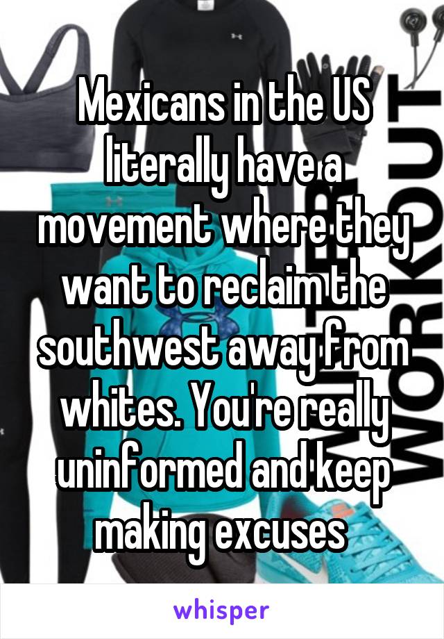 Mexicans in the US literally have a movement where they want to reclaim the southwest away from whites. You're really uninformed and keep making excuses 