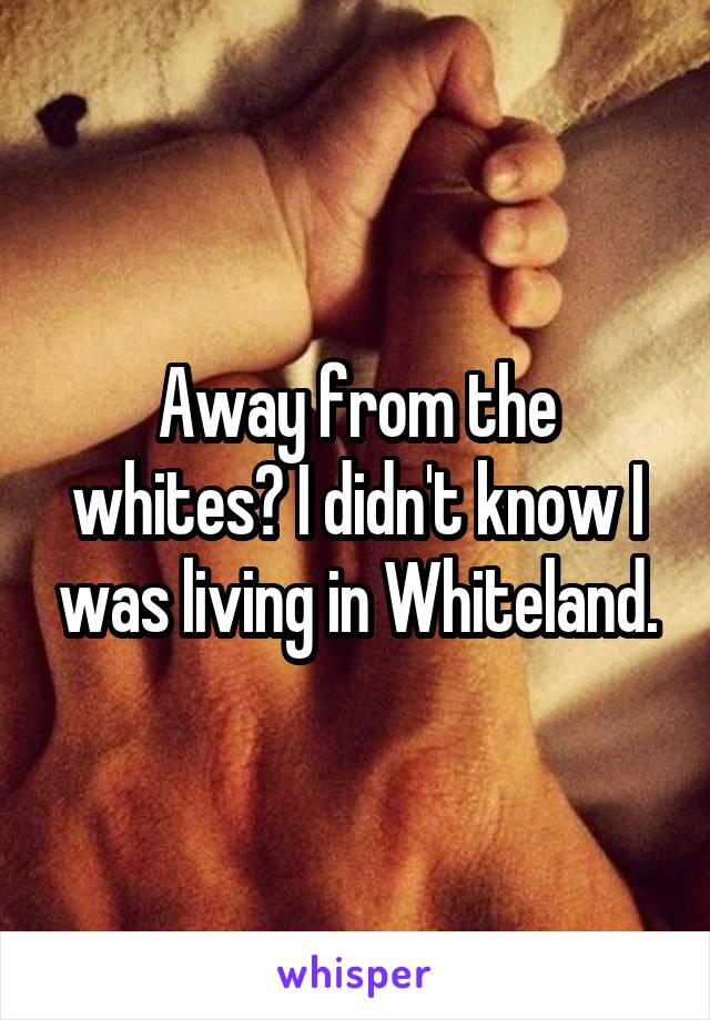 Away from the whites? I didn't know I was living in Whiteland.