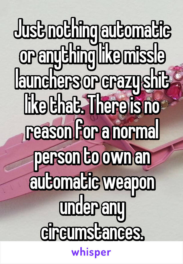 Just nothing automatic or anything like missle launchers or crazy shit like that. There is no reason for a normal person to own an automatic weapon under any circumstances.